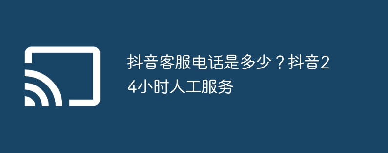 抖音客服电话是多少？抖音24小时人工服务