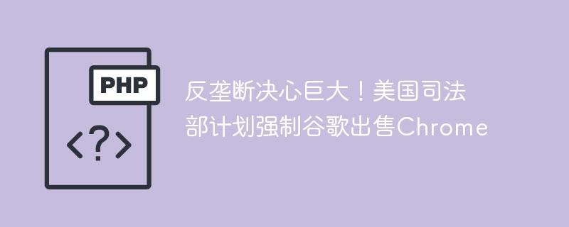 反垄断决心巨大！美国司法部计划强制谷歌出售chrome