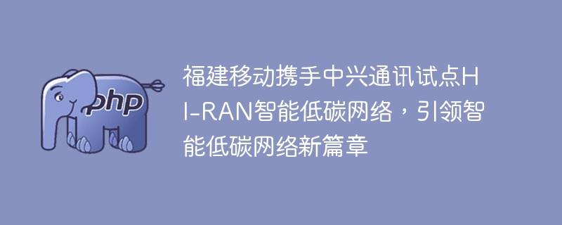 福建移动携手中兴通讯试点hi-ran智能低碳网络，引领智能低碳网络新篇章