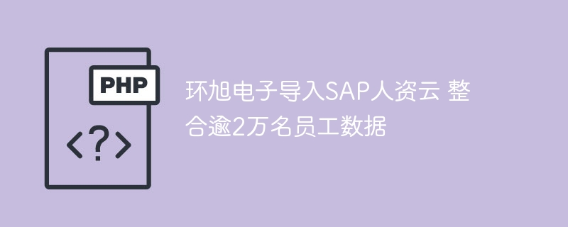环旭电子导入SAP人资云 整合逾2万名员工数据