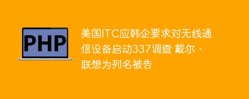美国itc应韩企要求对无线通信设备启动337调查 戴尔、联想为列名被告
