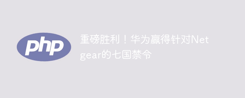 重磅胜利！华为赢得针对netgear的七国禁令