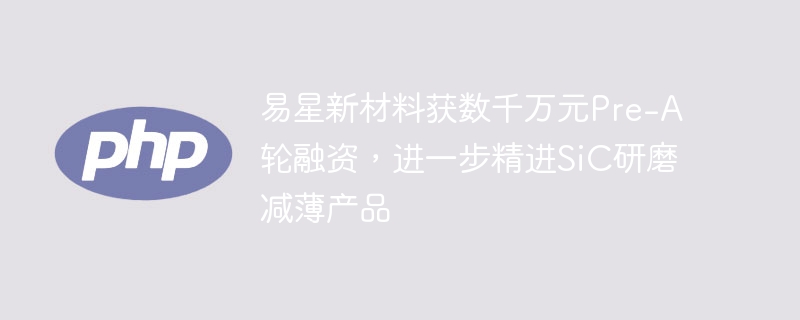 易星新材料获数千万元Pre-A轮融资，进一步精进SiC研磨减薄产品