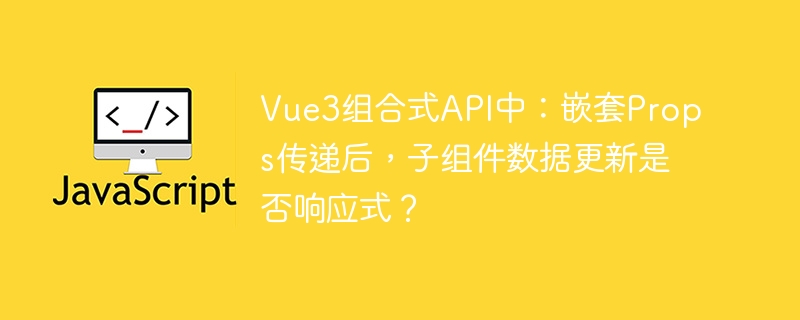 Vue3组合式API中：嵌套Props传递后，子组件数据更新是否响应式？