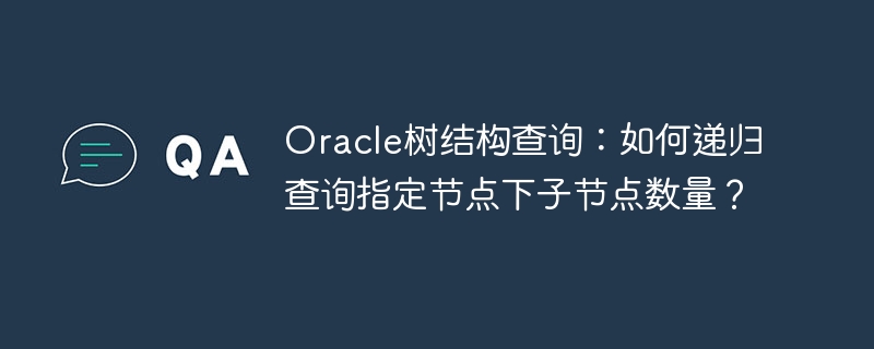 Oracle树结构查询：如何递归查询指定节点下子节点数量？