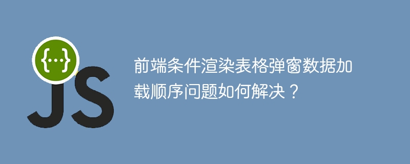 前端条件渲染表格弹窗数据加载顺序问题如何解决？