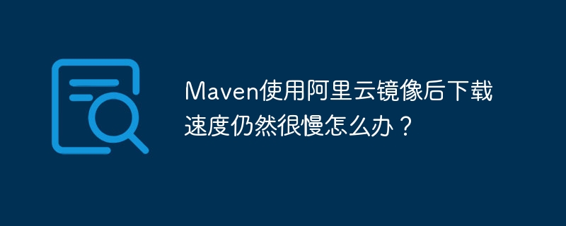 Maven使用阿里云镜像后下载速度仍然很慢怎么办？