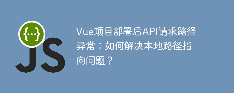 Vue项目部署后API请求路径异常：如何解决本地路径指向问题？