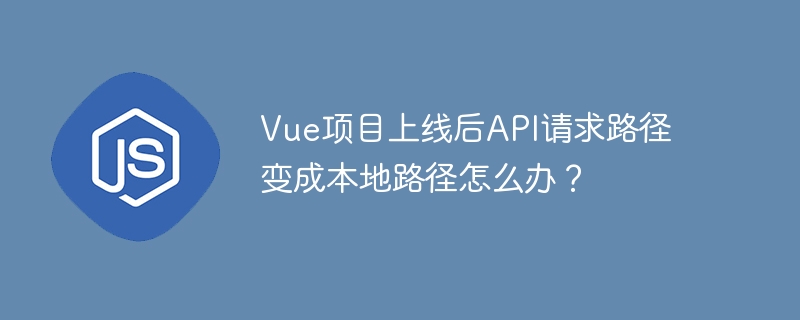 Vue项目上线后API请求路径变成本地路径怎么办？
