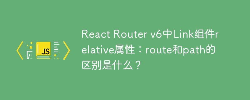 React Router v6中Link组件relative属性：route和path的区别是什么？
