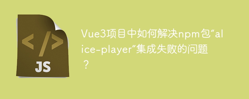 Vue3项目中如何解决npm包“alice-player”集成失败的问题？
