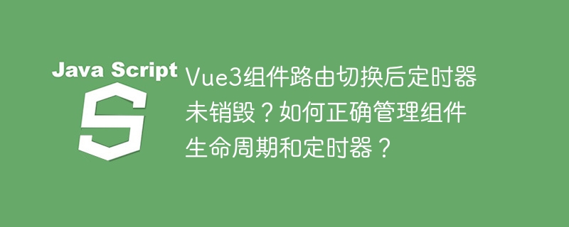 Vue3组件路由切换后定时器未销毁？如何正确管理组件生命周期和定时器？