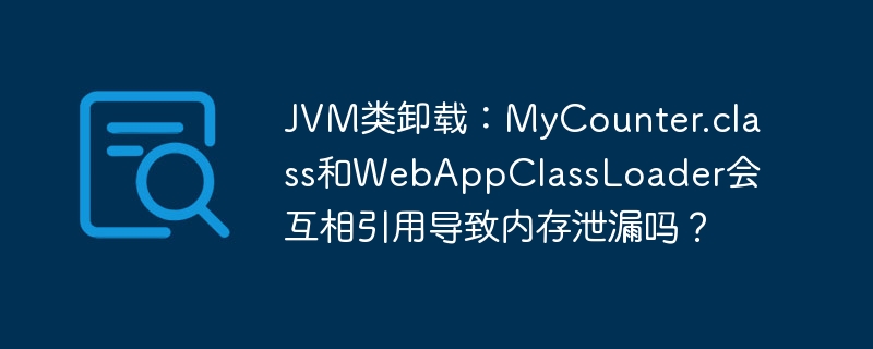 JVM类卸载：MyCounter.class和WebAppClassLoader会互相引用导致内存泄漏吗？