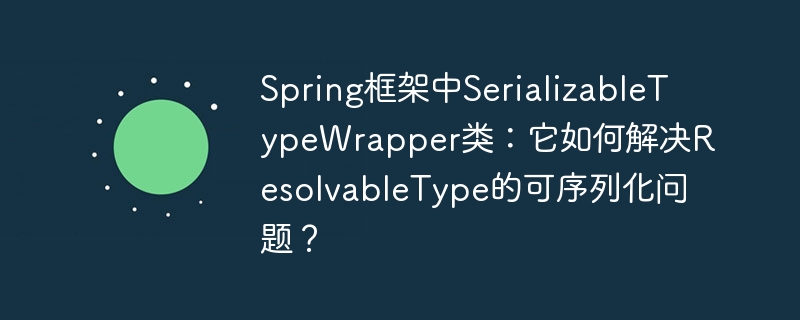 spring框架中serializabletypewrapper类：它如何解决resolvabletype的可序列化问题？