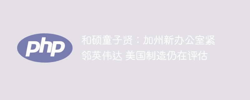 和硕童子贤：加州新办公室紧邻英伟达 美国制造仍在评估