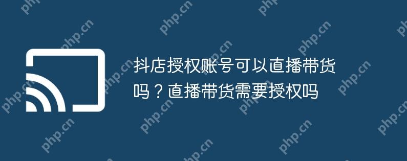抖店授权账号可以直播带货吗？直播带货需要授权吗