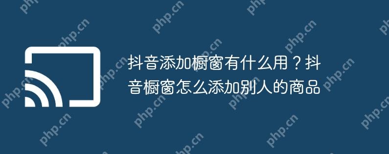 抖音添加橱窗有什么用？抖音橱窗怎么添加别人的商品
