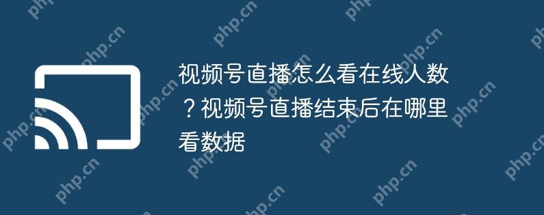 视频号直播怎么看在线人数？视频号直播结束后在哪里看数据