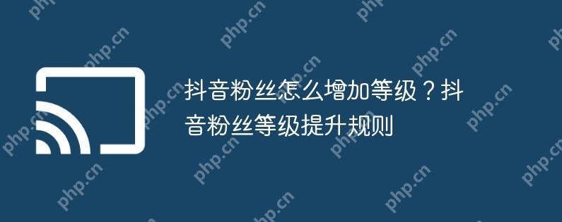 抖音粉丝怎么增加等级？抖音粉丝等级提升规则