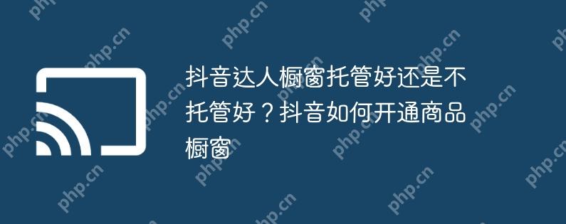 抖音达人橱窗托管好还是不托管好？抖音如何开通商品橱窗