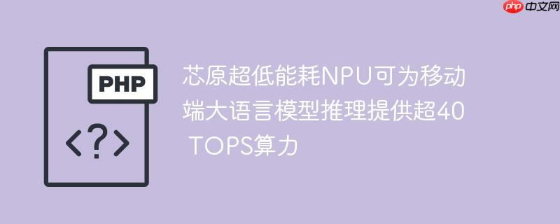 芯原超低能耗NPU可为移动端大语言模型推理提供超40 TOPS算力