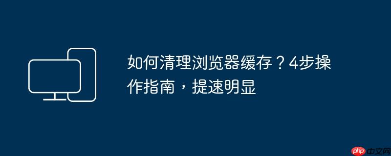 如何清理浏览器缓存？4步操作指南，提速明显