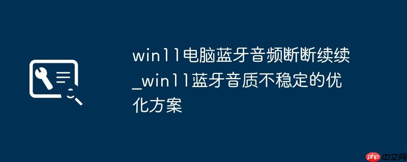 win11电脑蓝牙音频断断续续_win11蓝牙音质不稳定的优化方案