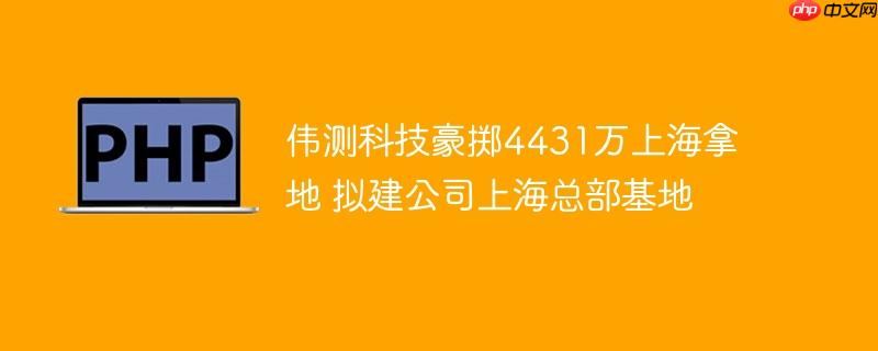 伟测科技豪掷4431万上海拿地 拟建公司上海总部基地