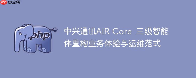 中兴通讯AIR Core  三级智能体重构业务体验与运维范式
