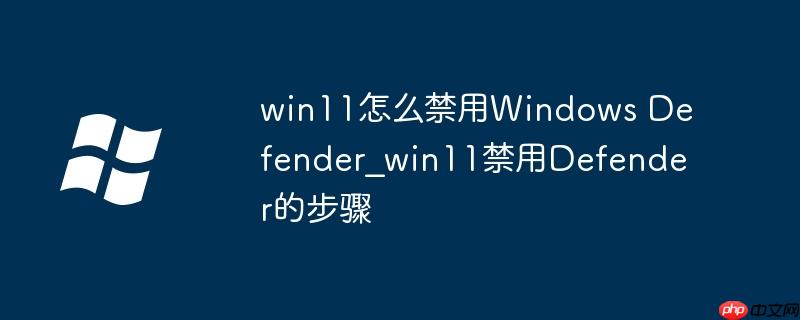 win11怎么禁用Windows Defender_win11禁用Defender的步骤