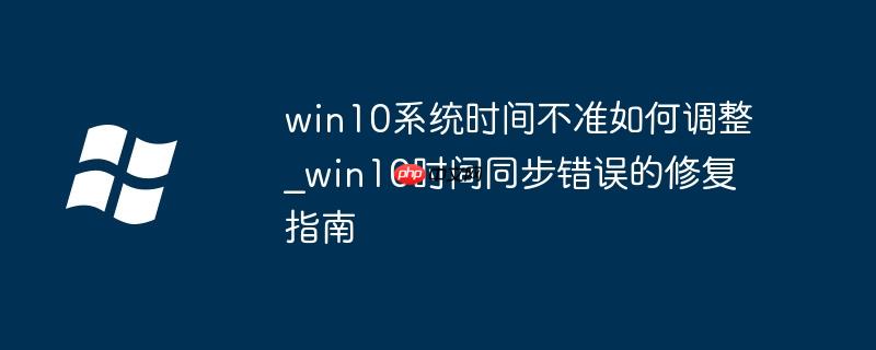 win10系统时间不准如何调整_win10时间同步错误的修复指南