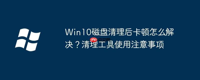 Win10磁盘清理后卡顿怎么解决？清理工具使用注意事项