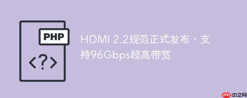 HDMI 2.2规范正式发布，支持96Gbps超高带宽