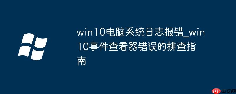 win10电脑系统日志报错_win10事件查看器错误的排查指南