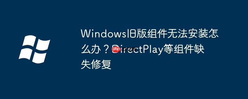 Windows旧版组件无法安装怎么办？DirectPlay等组件缺失修复
