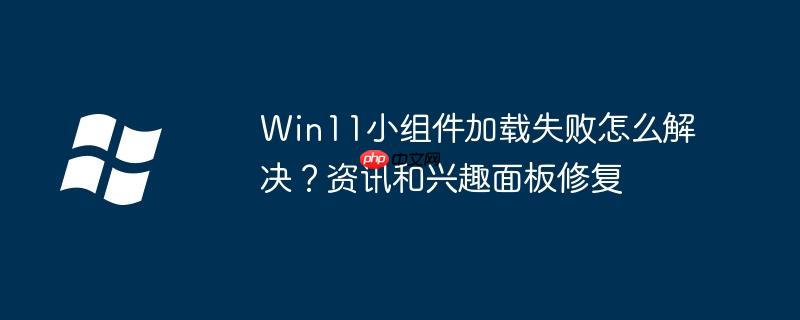 Win11小组件加载失败怎么解决？资讯和兴趣面板修复