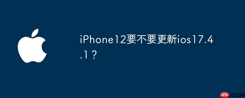 iPhone12要不要更新ios17.4.1？