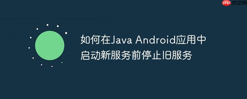如何在Java Android应用中启动新服务前停止旧服务