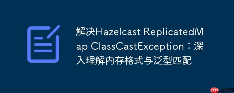 解决Hazelcast ReplicatedMap ClassCastException：深入理解内存格式与泛型匹配