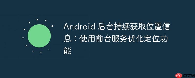 Android 后台持续获取位置信息：使用前台服务优化定位功能