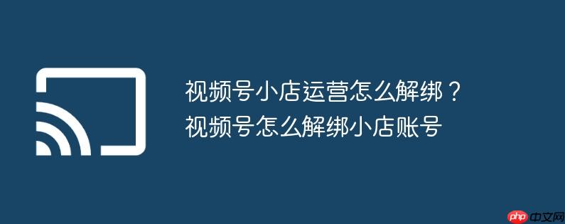 视频号小店运营怎么解绑？视频号怎么解绑小店账号