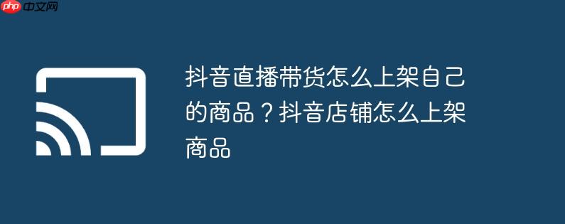 抖音直播带货怎么上架自己的商品？抖音店铺怎么上架商品