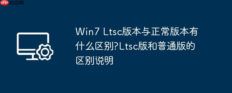 Win7 Ltsc版本与正常版本有什么区别?Ltsc版和普通版的区别说明