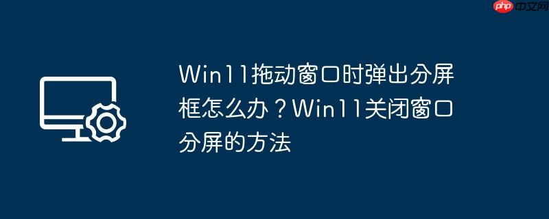 Win11拖动窗口时弹出分屏框怎么办？Win11关闭窗口分屏的方法
