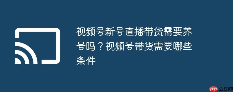 视频号新号直播带货需要养号吗？视频号带货需要哪些条件