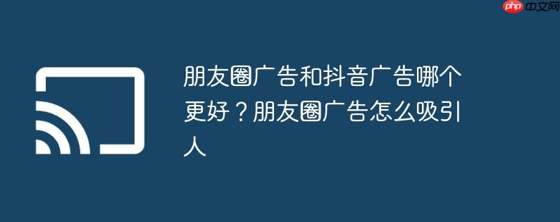 朋友圈广告和抖音广告哪个更好？朋友圈广告怎么吸引人