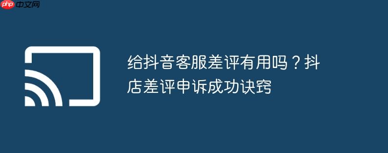给抖音客服差评有用吗？抖店差评申诉成功诀窍