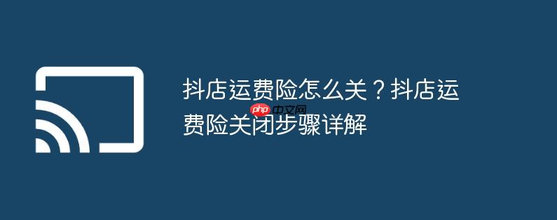 抖店运费险怎么关？抖店运费险关闭步骤详解