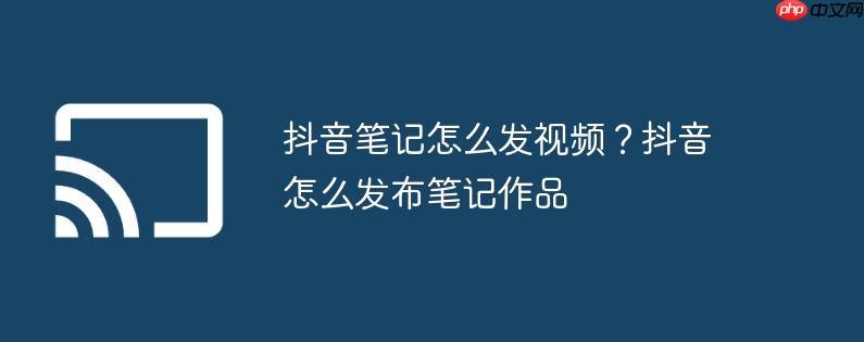 抖音笔记怎么发视频？抖音怎么发布笔记作品
