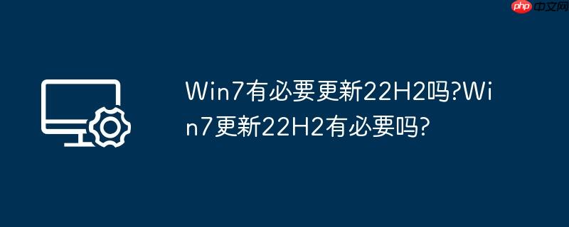 Win7有必要更新22H2吗?Win7更新22H2有必要吗?